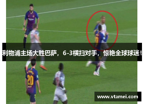 利物浦主场大胜巴萨，6-3横扫对手，惊艳全球球迷！