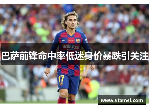 巴萨前锋命中率低迷身价暴跌引关注